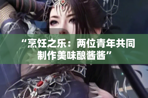 “烹饪之乐：两位青年共同制作美味酿酱酱”