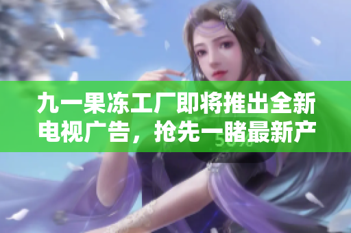 九一果冻工厂即将推出全新电视广告，抢先一睹最新产品！