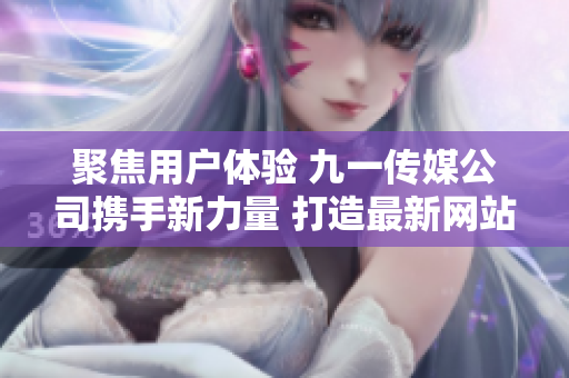 聚焦用户体验 九一传媒公司携手新力量 打造最新网站页面