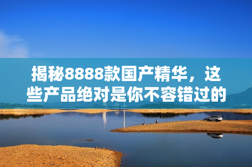 揭秘8888款国产精华，这些产品绝对是你不容错过的最佳选择！