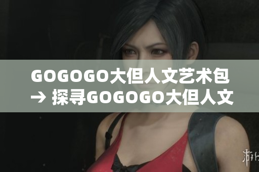 GOGOGO大但人文艺术包 → 探寻GOGOGO大但人文艺术包的内涵和魅力