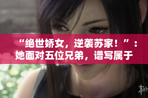 “绝世娇女，逆袭苏家！”：她面对五位兄弟，谱写属于自己的传奇篇章。