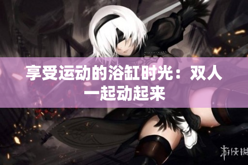 享受运动的浴缸时光：双人一起动起来