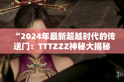 “2024年最新超越时代的传送门：TTTZZZ神秘大揭秘！”