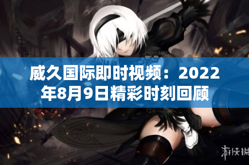 威久国际即时视频：2022年8月9日精彩时刻回顾