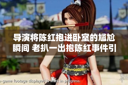 导演将陈红抱进卧室的尴尬瞬间 老扒一出抱陈红事件引发热议