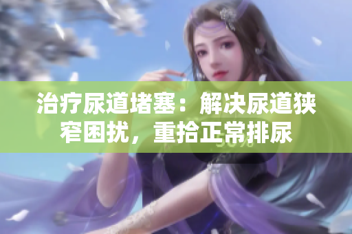 治疗尿道堵塞：解决尿道狭窄困扰，重拾正常排尿