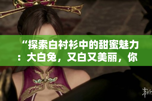 “探索白衬衫中的甜蜜魅力：大白兔，又白又美丽，你尝试过吗？”