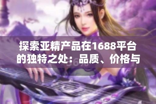 探索亚精产品在1688平台的独特之处：品质、价格与选择的完美结合