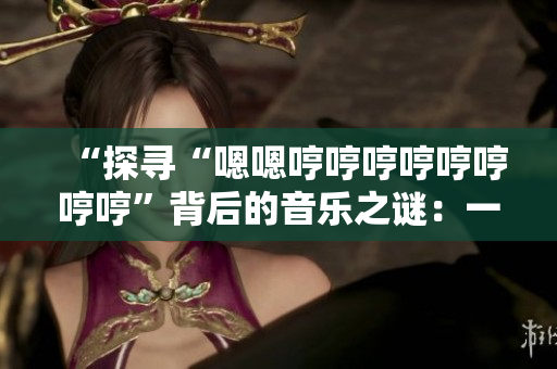 “探寻“嗯嗯哼哼哼哼哼哼哼哼”背后的音乐之谜：一首引人入胜的新歌是什么？”