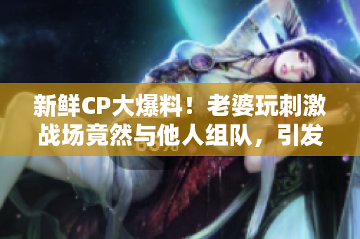 新鲜CP大爆料！老婆玩刺激战场竟然与他人组队，引发网友热议