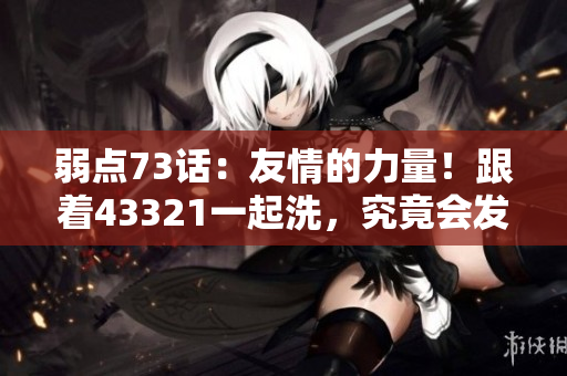 弱点73话：友情的力量！跟着43321一起洗，究竟会发生什么？