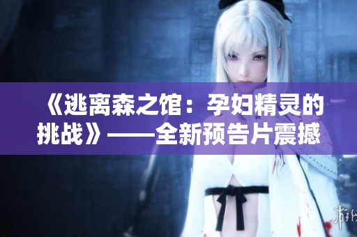《逃离森之馆：孕妇精灵的挑战》——全新预告片震撼上线！