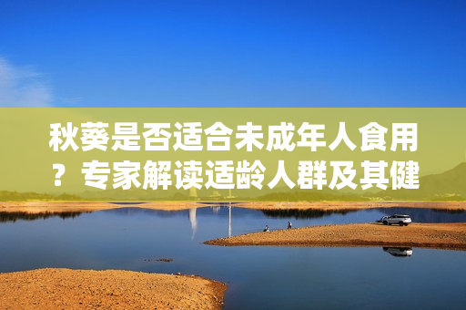 秋葵是否适合未成年人食用？专家解读适龄人群及其健康益处