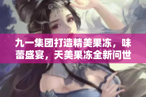 九一集团打造精美果冻，味蕾盛宴，天美果冻全新问世