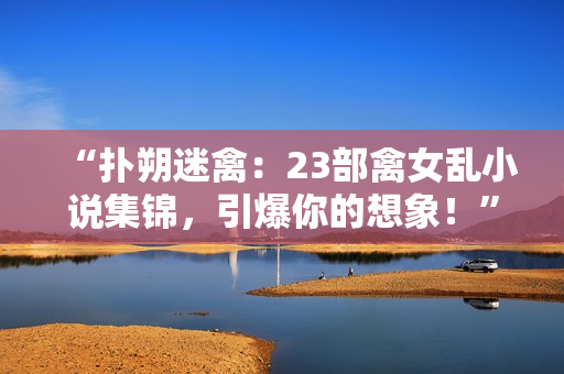 “扑朔迷禽：23部禽女乱小说集锦，引爆你的想象！”