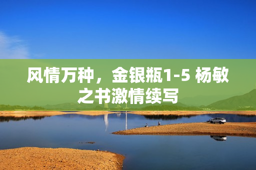 风情万种，金银瓶1-5 杨敏之书激情续写