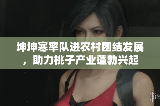 坤坤寒率队进农村团结发展，助力桃子产业蓬勃兴起