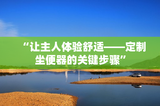 “让主人体验舒适——定制坐便器的关键步骤”