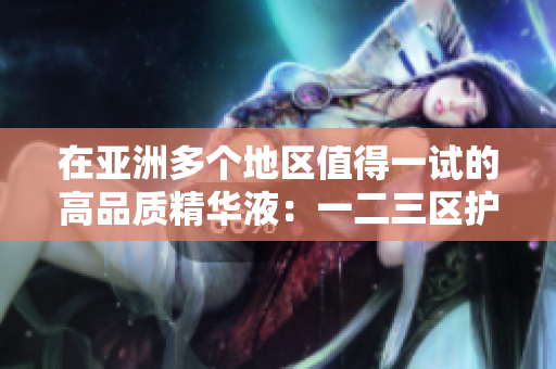 在亚洲多个地区值得一试的高品质精华液：一二三区护肤首选