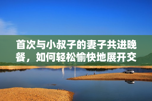 首次与小叔子的妻子共进晚餐，如何轻松愉快地展开交流？