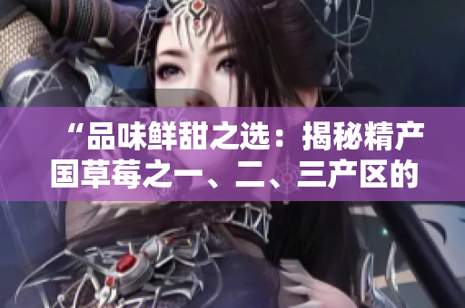 “品味鲜甜之选：揭秘精产国草莓之一、二、三产区的独特风味”
