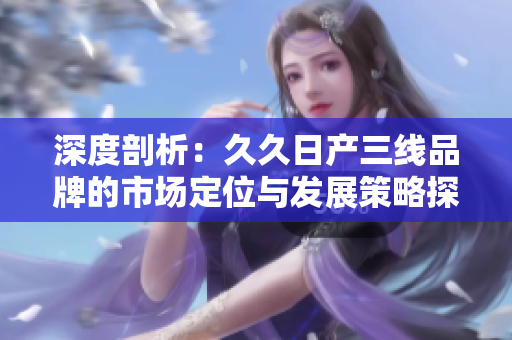 深度剖析：久久日产三线品牌的市场定位与发展策略探究