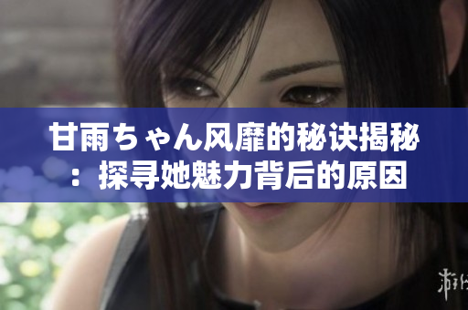 甘雨ちゃん风靡的秘诀揭秘：探寻她魅力背后的原因
