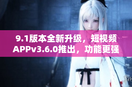 9.1版本全新升级，短视频APPv3.6.0推出，功能更强大