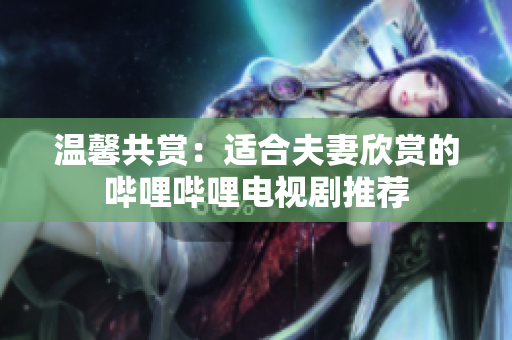 温馨共赏：适合夫妻欣赏的哔哩哔哩电视剧推荐