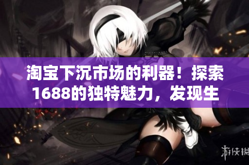 淘宝下沉市场的利器！探索1688的独特魅力，发现生意新商机！