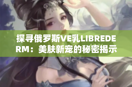 探寻俄罗斯VE乳LIBREDERM：美肤新宠的秘密揭示