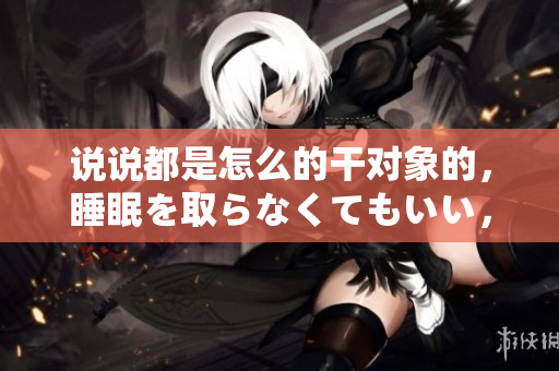 说说都是怎么的干对象的，睡眠を取らなくてもいい，睡觉抓着小鸡一晚上会怎样，睡过年纪最大的多少岁六十多，水润紧致销魂低吟古代，水润紧致销魂低吟1025
