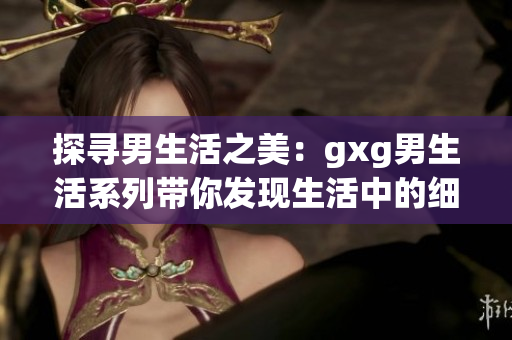 探寻男生活之美：gxg男生活系列带你发现生活中的细微乐趣