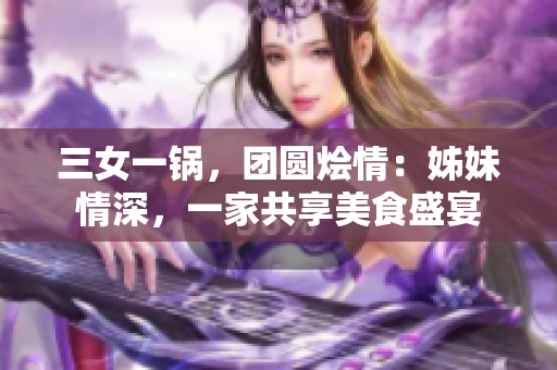 三女一锅，团圆烩情：姊妹情深，一家共享美食盛宴
