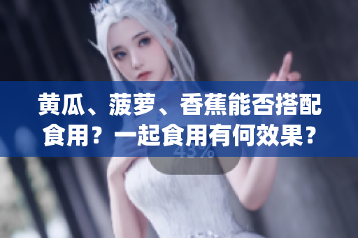 黄瓜、菠萝、香蕉能否搭配食用？一起食用有何效果？_HEALTHY_