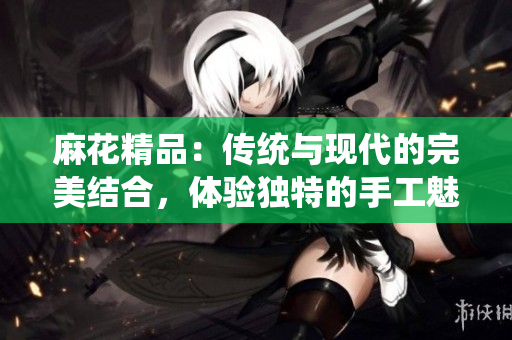 麻花精品：传统与现代的完美结合，体验独特的手工魅力与创新设计