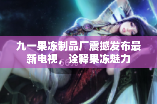 九一果冻制品厂震撼发布最新电视，诠释果冻魅力