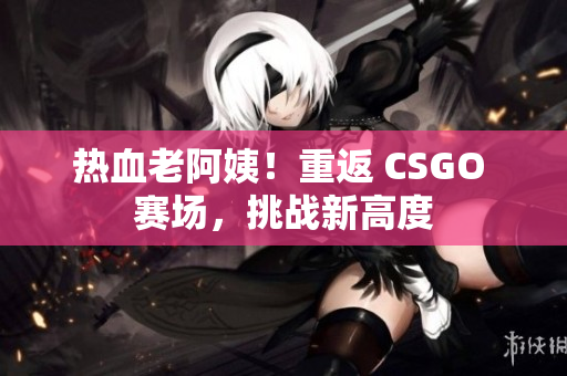 热血老阿姨！重返 CSGO 赛场，挑战新高度