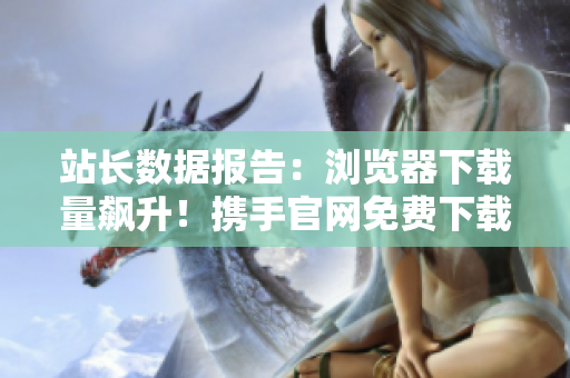 站长数据报告：浏览器下载量飙升！携手官网免费下载，必备软件应用捕获你的心。