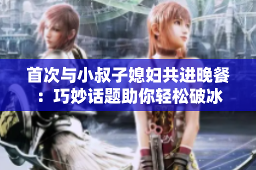 首次与小叔子媳妇共进晚餐：巧妙话题助你轻松破冰