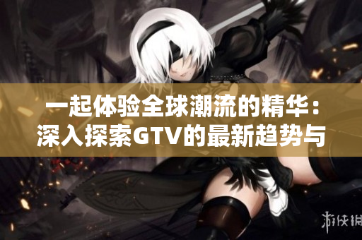 一起体验全球潮流的精华：深入探索GTV的最新趋势与精彩内容