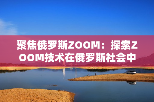 聚焦俄罗斯ZOOM：探索ZOOM技术在俄罗斯社会中的应用与影响