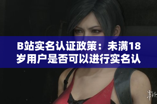 B站实名认证政策：未满18岁用户是否可以进行实名认证？
