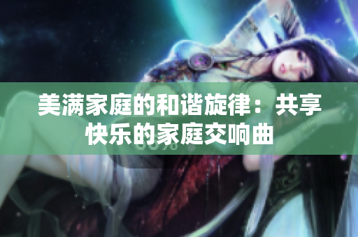 美满家庭的和谐旋律：共享快乐的家庭交响曲