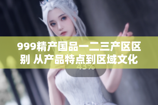 999精产国品一二三产区区别 从产品特点到区域文化的探索