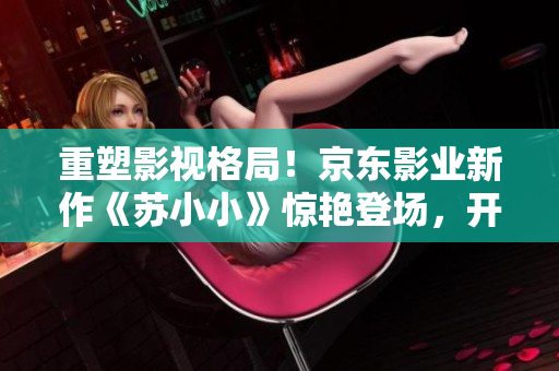 重塑影视格局！京东影业新作《苏小小》惊艳登场，开创崭新视听体验