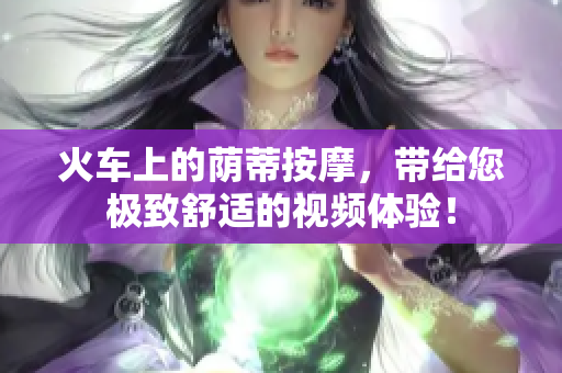 火车上的荫蒂按摩，带给您极致舒适的视频体验！
