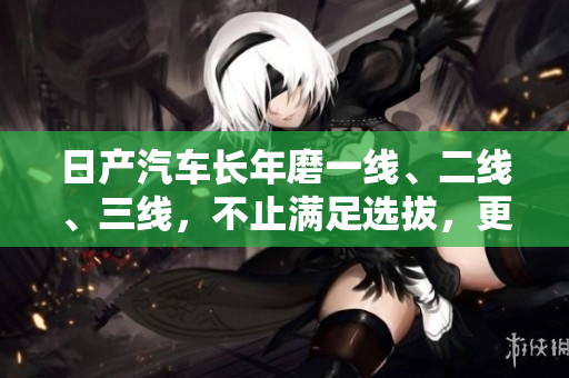 日产汽车长年磨一线、二线、三线，不止满足选拔，更致力于创新