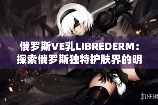 俄罗斯VE乳LIBREDERM：探索俄罗斯独特护肤界的明星产品